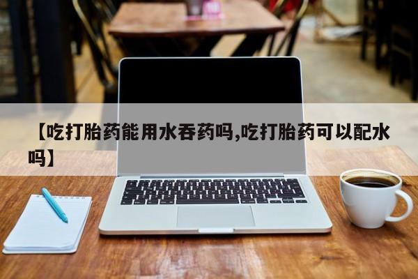 堕胎药联系微信【吃打胎药能用水吞药吗,吃打胎药可以配水吗】