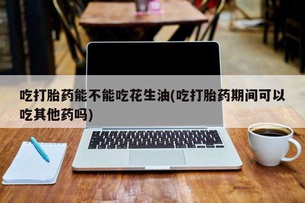 堕胎药联系微信吃打胎药能不能吃花生油(吃打胎药期间可以吃其他药吗)