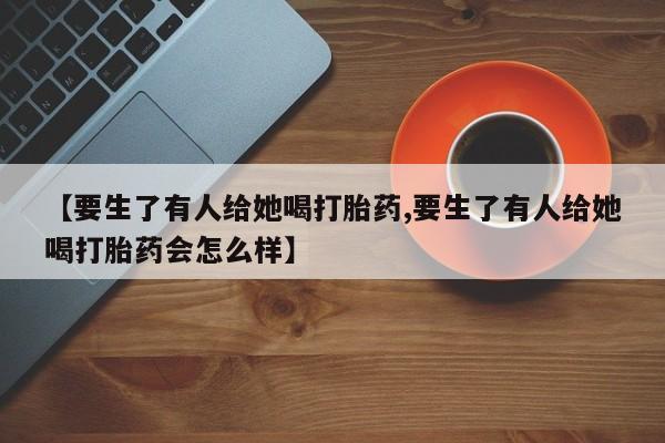 堕胎药联系微信【要生了有人给她喝打胎药,要生了有人给她喝打胎药会怎么样】
