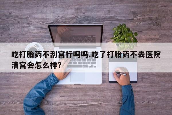 堕胎药联系微信吃打胎药不刮宫行吗吗.吃了打胎药不去医院清宫会怎么样？