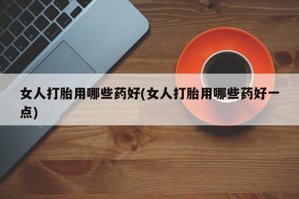 堕胎药联系微信女人打胎用哪些药好(女人打胎用哪些药好一点)