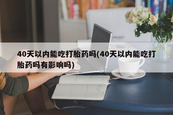 堕胎药联系微信40天以内能吃打胎药吗(40天以内能吃打胎药吗有影响吗)