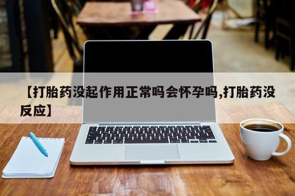 堕胎药联系微信【打胎药没起作用正常吗会怀孕吗,打胎药没反应】
