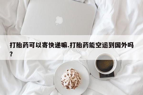 堕胎药联系微信打胎药可以寄快递嘛.打胎药能空运到国外吗？