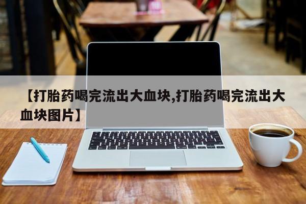 堕胎药联系微信【打胎药喝完流出大血块,打胎药喝完流出大血块图片】