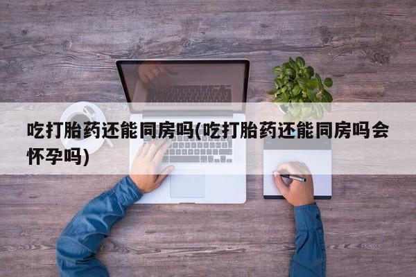 堕胎药联系微信吃打胎药还能同房吗(吃打胎药还能同房吗会怀孕吗)