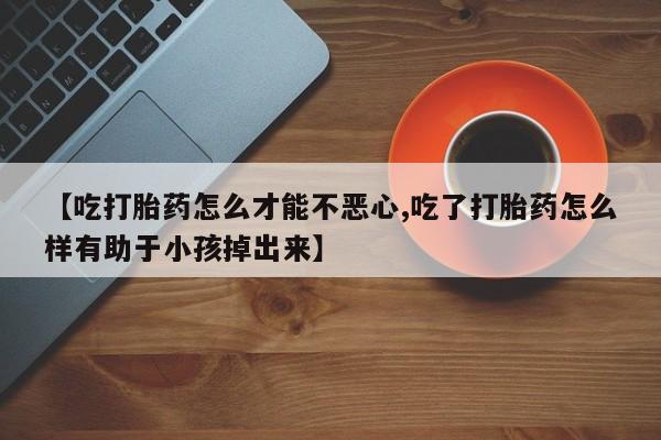 堕胎药联系微信【吃打胎药怎么才能不恶心,吃了打胎药怎么样有助于小孩掉出来】