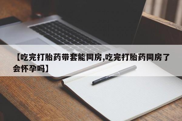 堕胎药联系微信【吃完打胎药带套能同房,吃完打胎药同房了会怀孕吗】