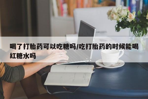 堕胎药联系微信喝了打胎药可以吃糖吗/吃打胎药的时候能喝红糖水吗