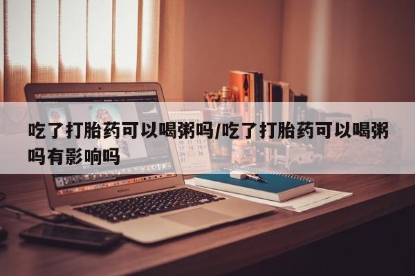 堕胎药联系微信吃了打胎药可以喝粥吗/吃了打胎药可以喝粥吗有影响吗