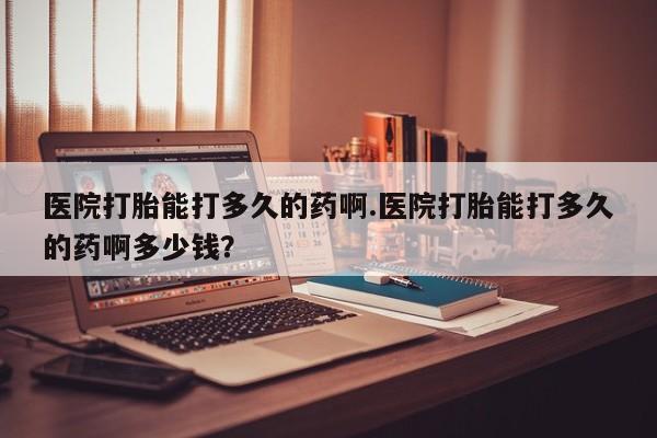 堕胎药联系微信医院打胎能打多久的药啊.医院打胎能打多久的药啊多少钱？
