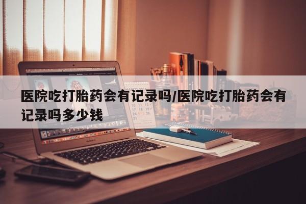 堕胎药联系微信医院吃打胎药会有记录吗/医院吃打胎药会有记录吗多少钱