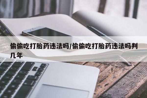 堕胎药联系微信偷偷吃打胎药违法吗/偷偷吃打胎药违法吗判几年