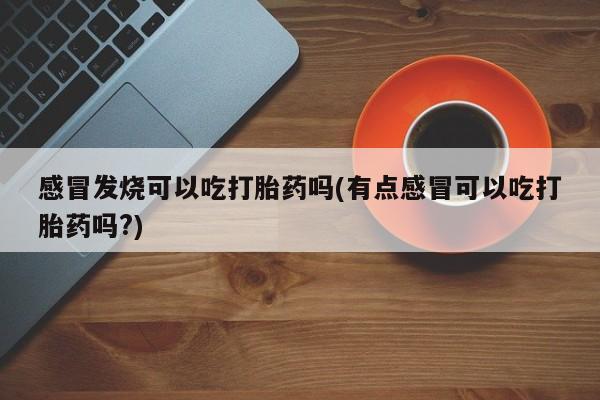 堕胎药联系微信感冒发烧可以吃打胎药吗(有点感冒可以吃打胎药吗?)