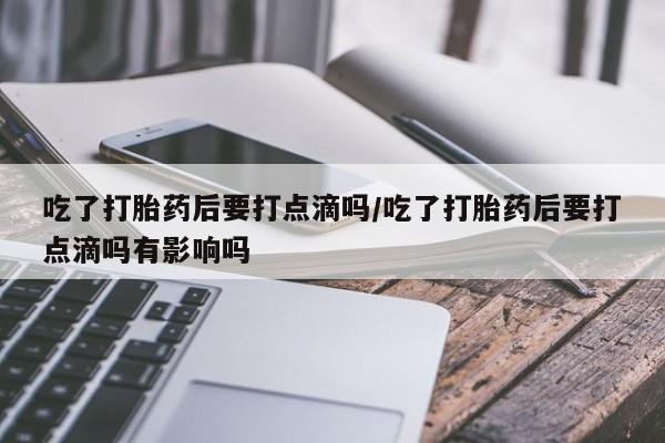 堕胎药联系微信吃了打胎药后要打点滴吗/吃了打胎药后要打点滴吗有影响吗