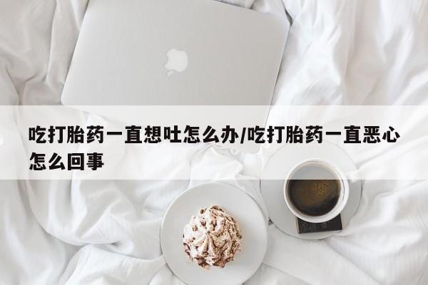 堕胎药联系微信吃打胎药一直想吐怎么办/吃打胎药一直恶心怎么回事