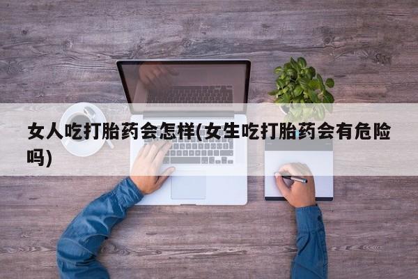 堕胎药联系微信女人吃打胎药会怎样(女生吃打胎药会有危险吗)
