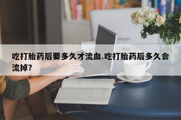 堕胎药联系微信吃打胎药后要多久才流血.吃打胎药后多久会流掉？