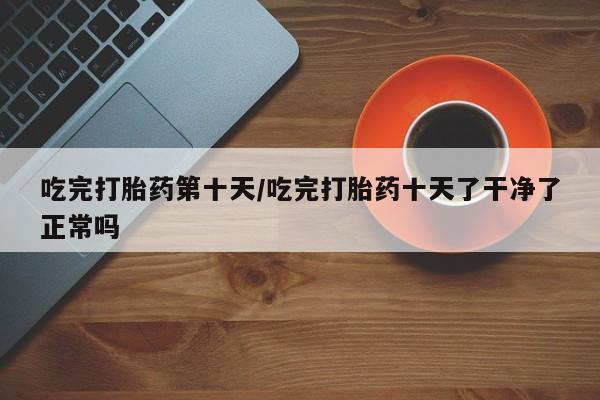 堕胎药联系微信吃完打胎药第十天/吃完打胎药十天了干净了正常吗