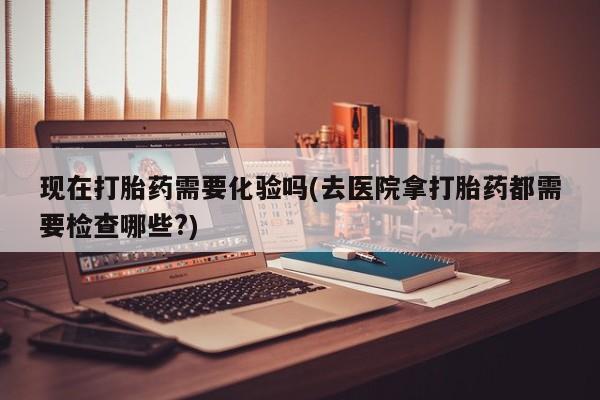 堕胎药联系微信现在打胎药需要化验吗(去医院拿打胎药都需要检查哪些?)
