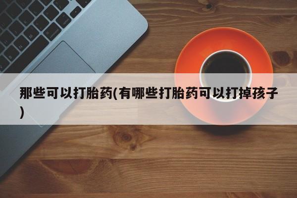 堕胎药联系微信那些可以打胎药(有哪些打胎药可以打掉孩子)