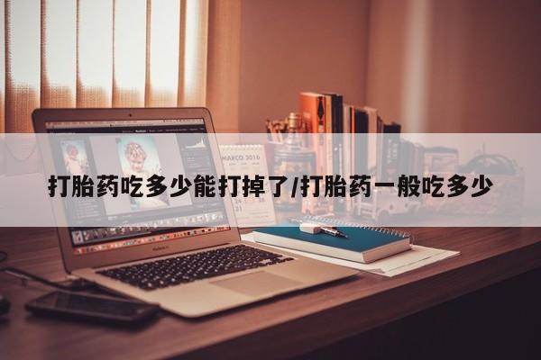 堕胎药联系微信打胎药吃多少能打掉了/打胎药一般吃多少