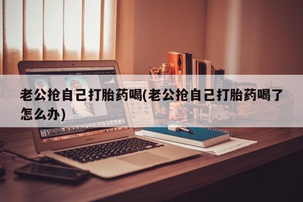 堕胎药联系微信老公抢自己打胎药喝(老公抢自己打胎药喝了怎么办)