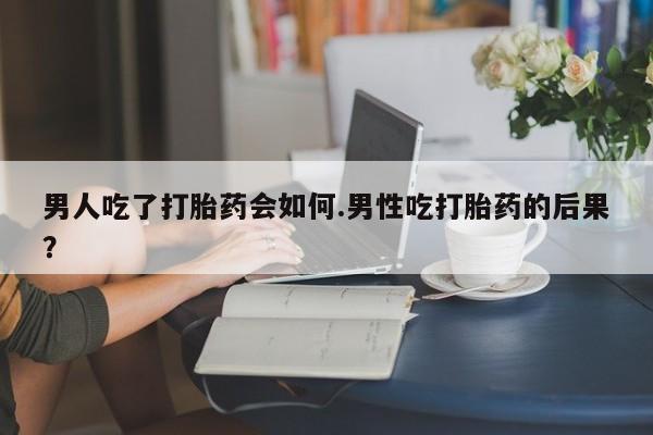 堕胎药联系微信男人吃了打胎药会如何.男性吃打胎药的后果？