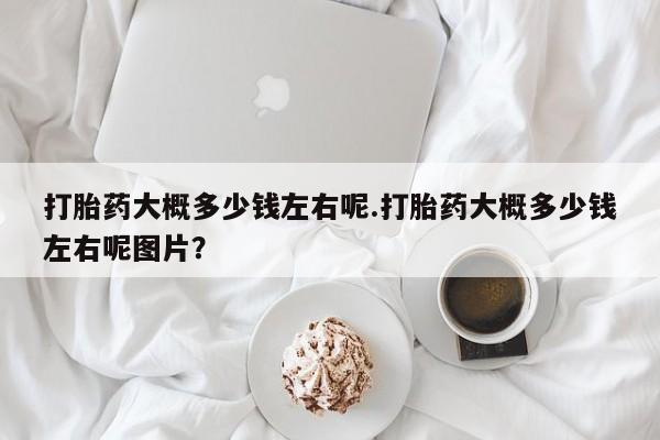 堕胎药联系微信打胎药大概多少钱左右呢.打胎药大概多少钱左右呢图片？