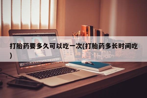 堕胎药联系微信打胎药要多久可以吃一次(打胎药多长时间吃)