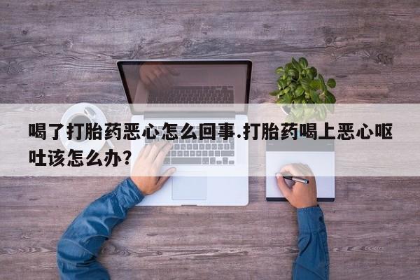 堕胎药联系微信喝了打胎药恶心怎么回事.打胎药喝上恶心呕吐该怎么办？