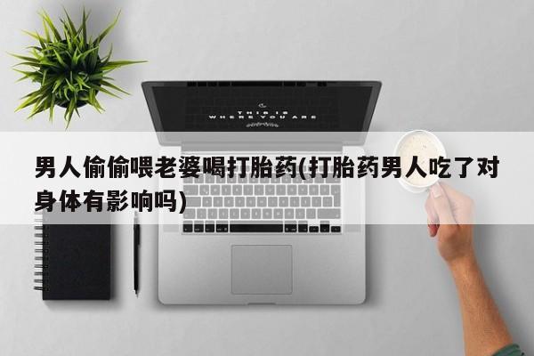 堕胎药联系微信男人偷偷喂老婆喝打胎药(打胎药男人吃了对身体有影响吗)