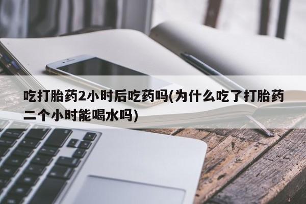 堕胎药联系微信吃打胎药2小时后吃药吗(为什么吃了打胎药二个小时能喝水吗)