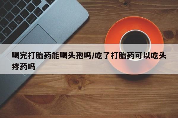 堕胎药联系微信喝完打胎药能喝头孢吗/吃了打胎药可以吃头疼药吗