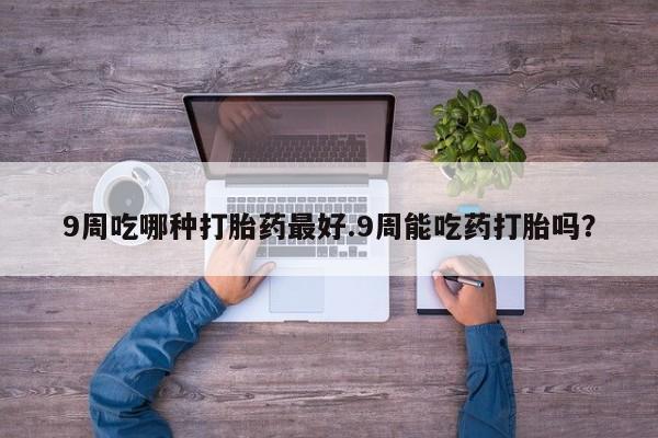 堕胎药联系微信9周吃哪种打胎药最好.9周能吃药打胎吗？