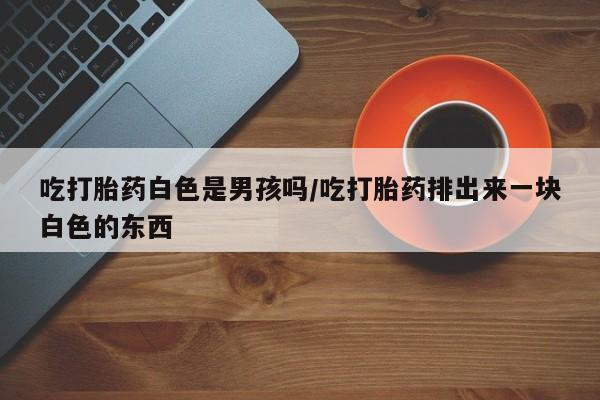 堕胎药联系微信吃打胎药白色是男孩吗/吃打胎药排出来一块白色的东西