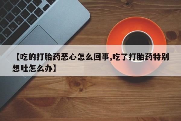 堕胎药联系微信【吃的打胎药恶心怎么回事,吃了打胎药特别想吐怎么办】