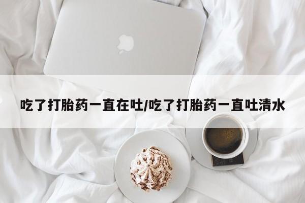 堕胎药联系微信吃了打胎药一直在吐/吃了打胎药一直吐清水
