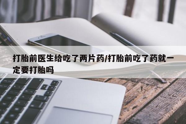 堕胎药联系微信打胎前医生给吃了两片药/打胎前吃了药就一定要打胎吗