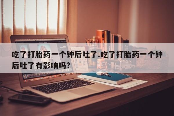 堕胎药联系微信吃了打胎药一个钟后吐了.吃了打胎药一个钟后吐了有影响吗？