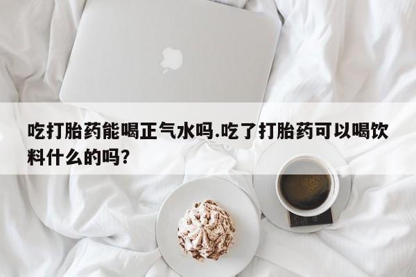堕胎药联系微信吃打胎药能喝正气水吗.吃了打胎药可以喝饮料什么的吗？