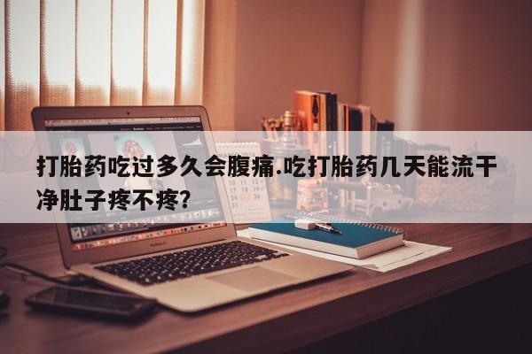 堕胎药联系微信打胎药吃过多久会腹痛.吃打胎药几天能流干净肚子疼不疼？