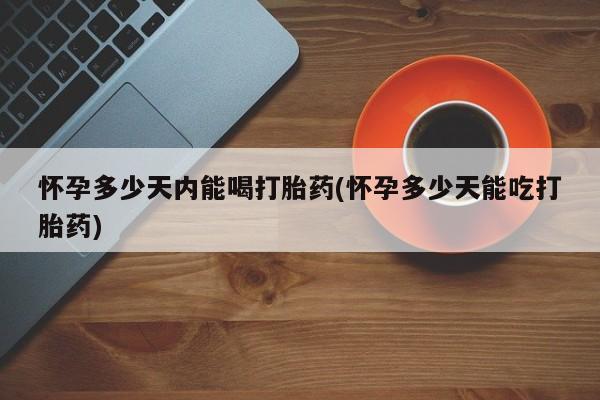 堕胎药联系微信怀孕多少天内能喝打胎药(怀孕多少天能吃打胎药)