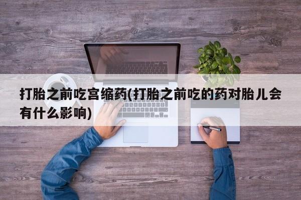 堕胎药联系微信打胎之前吃宫缩药(打胎之前吃的药对胎儿会有什么影响)
