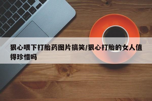 堕胎药联系微信狠心喂下打胎药图片搞笑/狠心打胎的女人值得珍惜吗
