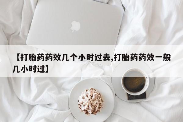 堕胎药联系微信【打胎药药效几个小时过去,打胎药药效一般几小时过】