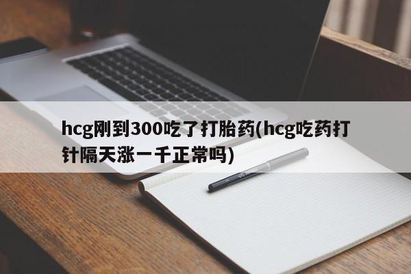 堕胎药联系微信hcg刚到300吃了打胎药(hcg吃药打针隔天涨一千正常吗)