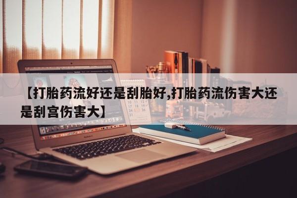 堕胎药联系微信【打胎药流好还是刮胎好,打胎药流伤害大还是刮宫伤害大】