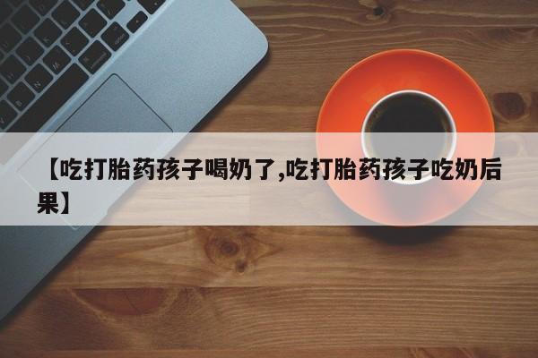 堕胎药联系微信【吃打胎药孩子喝奶了,吃打胎药孩子吃奶后果】