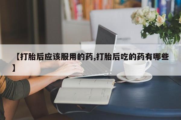 堕胎药联系微信【打胎后应该服用的药,打胎后吃的药有哪些】